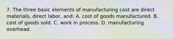 7. The three basic elements of manufacturing cost are direct materials, direct labor, and: A. cost of goods manufactured. B. cost of goods sold. C. work in process. D. manufacturing overhead.