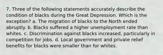 7. Three of the following statements accurately describe the condition of blacks during the Great Depression. Which is the exception? a. The migration of blacks to the North ended abruptly. b. Blacks suffered a higher unemployment rate than whites. c. Discrimination against blacks increased, particularly in competition for jobs. d. Local government and private relief benefits for blacks were smaller than for whites.