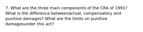 7. What are the three main components of the CRA of 1991? What is the difference betweenactual, compensatory and punitive damages? What are the limits on punitive damagesunder this act?