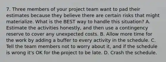 7. Three members of your project team want to pad their estimates because they believe there are certain risks that might materialize. What is the BEST way to handle this situation? A. Estimate the activities honestly, and then use a contingency reserve to cover any unexpected costs. B. Allow more time for the work by adding a buffer to every activity in the schedule. C. Tell the team members not to worry about it, and if the schedule is wrong it's OK for the project to be late. D. Crash the schedule.