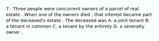 7 . Three people were concurrent owners of a parcel of real estate . When one of the owners died , that interest became part of the deceased's estate . The deceased was A. a joint tenant B. a tenant in common C. a tenant by the entirety D. a severalty owner .