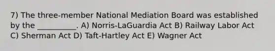 7) The three-member National Mediation Board was established by the __________. A) Norris-LaGuardia Act B) Railway Labor Act C) Sherman Act D) Taft-Hartley Act E) Wagner Act