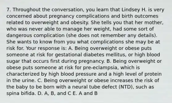 7. Throughout the conversation, you learn that Lindsey H. is very concerned about pregnancy complications and birth outcomes related to overweight and obesity. She tells you that her mother, who was never able to manage her weight, had some sort of dangerous complication (she does not remember any details). She wants to know from you what complications she may be at risk for. Your response is: A. Being overweight or obese puts someone at risk for gestational diabetes mellitus, or high blood sugar that occurs first during pregnancy. B. Being overweight or obese puts someone at risk for pre-eclampsia, which is characterized by high blood pressure and a high level of protein in the urine. C. Being overweight or obese increases the risk of the baby to be born with a neural tube defect (NTD), such as spina bifida. D. A, B, and C E. A and B