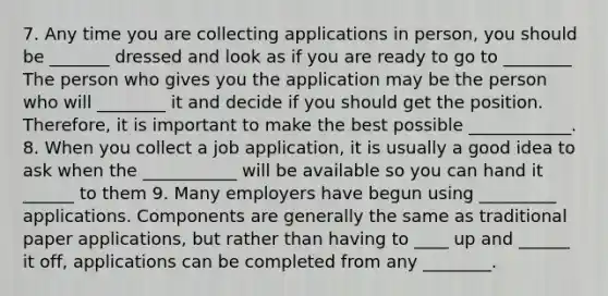 7. Any time you are collecting applications in person, you should be _______ dressed and look as if you are ready to go to ________ The person who gives you the application may be the person who will ________ it and decide if you should get the position. Therefore, it is important to make the best possible ____________. 8. When you collect a job application, it is usually a good idea to ask when the ___________ will be available so you can hand it ______ to them 9. Many employers have begun using _________ applications. Components are generally the same as traditional paper applications, but rather than having to ____ up and ______ it off, applications can be completed from any ________.