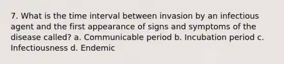 7. What is the time interval between invasion by an infectious agent and the first appearance of signs and symptoms of the disease called? a. Communicable period b. Incubation period c. Infectiousness d. Endemic