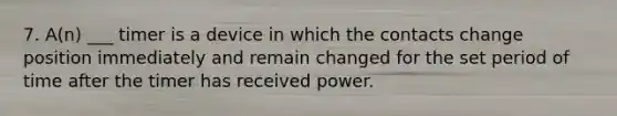 7. A(n) ___ timer is a device in which the contacts change position immediately and remain changed for the set period of time after the timer has received power.