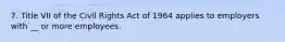 7. Title VII of the Civil Rights Act of 1964 applies to employers with __ or more employees.