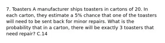 7. Toasters A manufacturer ships toasters in cartons of 20. In each carton, they estimate a 5% chance that one of the toasters will need to be sent back for minor repairs. What is the probability that in a carton, there will be exactly 3 toasters that need repair? C.14