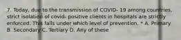 7. Today, due to the transmission of COVID- 19 among countries, strict isolation of covid- positive clients in hospitals are strictly enforced. This falls under which level of prevention. * A. Primary B. Secondary C. Tertiary D. Any of these