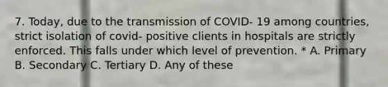 7. Today, due to the transmission of COVID- 19 among countries, strict isolation of covid- positive clients in hospitals are strictly enforced. This falls under which level of prevention. * A. Primary B. Secondary C. Tertiary D. Any of these