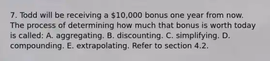 7. Todd will be receiving a 10,000 bonus one year from now. The process of determining how much that bonus is worth today is called: A. aggregating. B. discounting. C. simplifying. D. compounding. E. extrapolating. Refer to section 4.2.