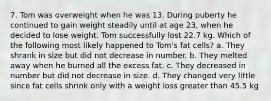 7. Tom was overweight when he was 13. During puberty he continued to gain weight steadily until at age 23, when he decided to lose weight. Tom successfully lost 22.7 kg. Which of the following most likely happened to Tom's fat cells? a. They shrank in size but did not decrease in number. b. They melted away when he burned all the excess fat. c. They decreased in number but did not decrease in size. d. They changed very little since fat cells shrink only with a weight loss greater than 45.5 kg