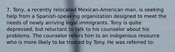 7. Tony, a recently relocated Mexican-American man, is seeking help from a Spanish-speaking organization designed to meet the needs of newly arriving legal immigrants. Tony is quite depressed, but reluctant to talk to his counselor about his problems. The counselor refers him to an indigenous resource who is more likely to be trusted by Tony. He was referred to: