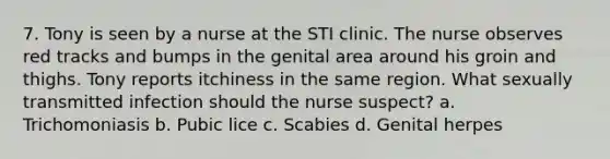 7. Tony is seen by a nurse at the STI clinic. The nurse observes red tracks and bumps in the genital area around his groin and thighs. Tony reports itchiness in the same region. What sexually transmitted infection should the nurse suspect? a. Trichomoniasis b. Pubic lice c. Scabies d. Genital herpes