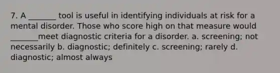 7. A _______ tool is useful in identifying individuals at risk for a mental disorder. Those who score high on that measure would _______meet diagnostic criteria for a disorder. a. screening; not necessarily b. diagnostic; definitely c. screening; rarely d. diagnostic; almost always