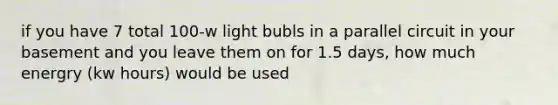 if you have 7 total 100-w light bubls in a parallel circuit in your basement and you leave them on for 1.5 days, how much energry (kw hours) would be used