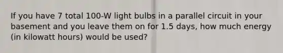 If you have 7 total 100-W light bulbs in a parallel circuit in your basement and you leave them on for 1.5 days, how much energy (in kilowatt hours) would be used?