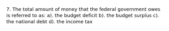 7. The total amount of money that the federal government owes is referred to as: a). the budget deficit b). the budget surplus c). the national debt d). the income tax