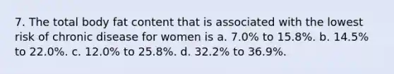 7. The total body fat content that is associated with the lowest risk of chronic disease for women is a. 7.0% to 15.8%. b. 14.5% to 22.0%. c. 12.0% to 25.8%. d. 32.2% to 36.9%.