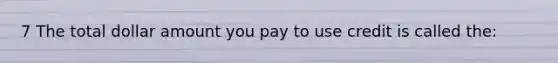 7 The total dollar amount you pay to use credit is called the: