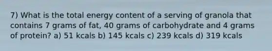 7) What is the total energy content of a serving of granola that contains 7 grams of fat, 40 grams of carbohydrate and 4 grams of protein? a) 51 kcals b) 145 kcals c) 239 kcals d) 319 kcals