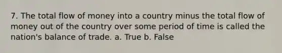 7. The total flow of money into a country minus the total flow of money out of the country over some period of time is called the nation's balance of trade. a. True b. False