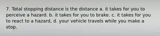 7. Total stopping distance is the distance a. it takes for you to perceive a hazard. b. it takes for you to brake. c. it takes for you to react to a hazard, d. your vehicle travels while you make a stop.