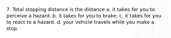 7. Total stopping distance is the distance a. it takes for you to perceive a hazard. b. it takes for you to brake. c. it takes for you to react to a hazard. d. your vehicle travels while you make a stop.