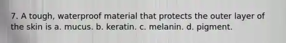 7. A tough, waterproof material that protects the outer layer of the skin is a. mucus. b. keratin. c. melanin. d. pigment.