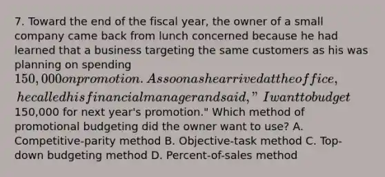 7. Toward the end of the fiscal year, the owner of a small company came back from lunch concerned because he had learned that a business targeting the same customers as his was planning on spending 150,000 on promotion. As soon as he arrived at the office, he called his financial manager and said, "I want to budget150,000 for next year's promotion." Which method of promotional budgeting did the owner want to use? A. Competitive-parity method B. Objective-task method C. Top-down budgeting method D. Percent-of-sales method