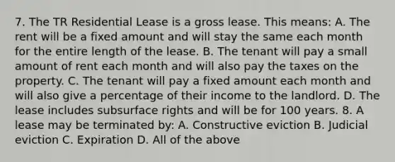 7. The TR Residential Lease is a gross lease. This means: A. The rent will be a fixed amount and will stay the same each month for the entire length of the lease. B. The tenant will pay a small amount of rent each month and will also pay the taxes on the property. C. The tenant will pay a fixed amount each month and will also give a percentage of their income to the landlord. D. The lease includes subsurface rights and will be for 100 years. 8. A lease may be terminated by: A. Constructive eviction B. Judicial eviction C. Expiration D. All of the above