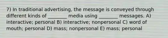 7) In traditional advertising, the message is conveyed through different kinds of ________ media using ________ messages. A) interactive; personal B) interactive; nonpersonal C) word of mouth; personal D) mass; nonpersonal E) mass; personal