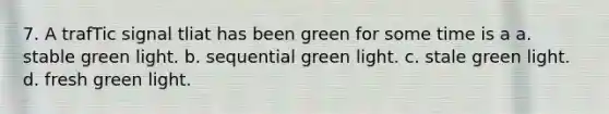 7. A trafTic signal tliat has been green for some time is a a. stable green light. b. sequential green light. c. stale green light. d. fresh green light.