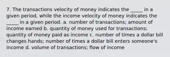 7. The transactions velocity of money indicates the _____ in a given period, while the income velocity of money indicates the _____ in a given period. a. number of transactions; amount of income earned b. quantity of money used for transactions; quantity of money paid as income c. number of times a dollar bill changes hands; number of times a dollar bill enters someone's income d. volume of transactions; flow of income