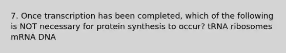 7. Once transcription has been completed, which of the following is NOT necessary for protein synthesis to occur? tRNA ribosomes mRNA DNA