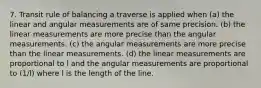 7. Transit rule of balancing a traverse is applied when (a) the linear and angular measurements are of same precision. (b) the linear measurements are more precise than the angular measurements. (c) the angular measurements are more precise than the linear measurements. (d) the linear measurements are proportional to l and the angular measurements are proportional to (1/l) where l is the length of the line.