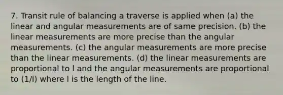 7. Transit rule of balancing a traverse is applied when (a) the linear and angular measurements are of same precision. (b) the linear measurements are more precise than the angular measurements. (c) the angular measurements are more precise than the linear measurements. (d) the linear measurements are proportional to l and the angular measurements are proportional to (1/l) where l is the length of the line.