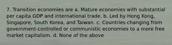 7. Transition economies are a. Mature economies with substantial per capita GDP and international trade. b. Led by Hong Kong, Singapore, South Korea, and Taiwan. c. Countries changing from government-controlled or communistic economies to a more free market capitalism. d. None of the above