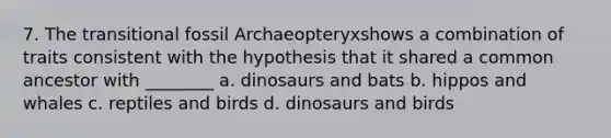 7. The transitional fossil Archaeopteryxshows a combination of traits consistent with the hypothesis that it shared a common ancestor with ________ a. dinosaurs and bats b. hippos and whales c. reptiles and birds d. dinosaurs and birds