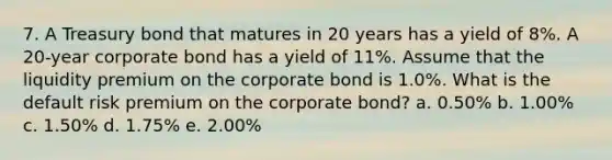 7. A Treasury bond that matures in 20 years has a yield of 8%. A 20-year corporate bond has a yield of 11%. Assume that the liquidity premium on the corporate bond is 1.0%. What is the default risk premium on the corporate bond? a. 0.50% b. 1.00% c. 1.50% d. 1.75% e. 2.00%