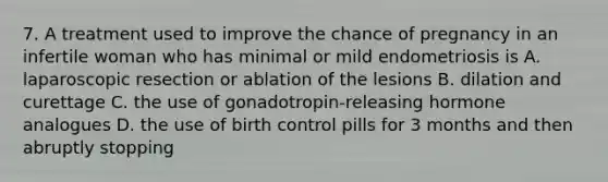 7. A treatment used to improve the chance of pregnancy in an infertile woman who has minimal or mild endometriosis is A. laparoscopic resection or ablation of the lesions B. dilation and curettage C. the use of gonadotropin-releasing hormone analogues D. the use of birth control pills for 3 months and then abruptly stopping