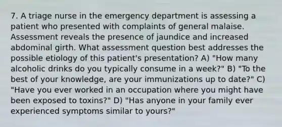 7. A triage nurse in the emergency department is assessing a patient who presented with complaints of general malaise. Assessment reveals the presence of jaundice and increased abdominal girth. What assessment question best addresses the possible etiology of this patient's presentation? A) "How many alcoholic drinks do you typically consume in a week?" B) "To the best of your knowledge, are your immunizations up to date?" C) "Have you ever worked in an occupation where you might have been exposed to toxins?" D) "Has anyone in your family ever experienced symptoms similar to yours?"