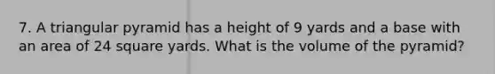 7. A triangular pyramid has a height of 9 yards and a base with an area of 24 square yards. What is the volume of the pyramid?