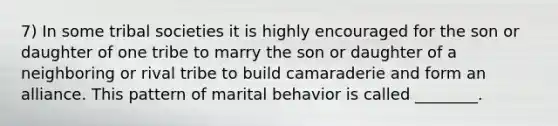 7) In some tribal societies it is highly encouraged for the son or daughter of one tribe to marry the son or daughter of a neighboring or rival tribe to build camaraderie and form an alliance. This pattern of marital behavior is called ________.