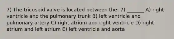 7) The tricuspid valve is located between the: 7) _______ A) right ventricle and the pulmonary trunk B) left ventricle and pulmonary artery C) right atrium and right ventricle D) right atrium and left atrium E) left ventricle and aorta