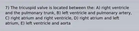 7) The tricuspid valve is located between the: A) right ventricle and the pulmonary trunk, B) left ventricle and pulmonary artery, C) right atrium and right ventricle, D) right atrium and left atrium, E) left ventricle and aorta