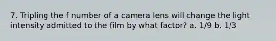 7. Tripling the f number of a camera lens will change the light intensity admitted to the film by what factor? a. 1/9 b. 1/3