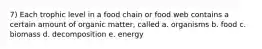 7) Each trophic level in a food chain or food web contains a certain amount of organic matter, called a. organisms b. food c. biomass d. decomposition e. energy