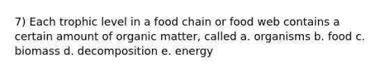 7) Each trophic level in a food chain or food web contains a certain amount of organic matter, called a. organisms b. food c. biomass d. decomposition e. energy