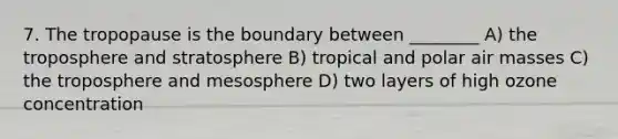 7. The tropopause is the boundary between ________ A) the troposphere and stratosphere B) tropical and polar air masses C) the troposphere and mesosphere D) two layers of high ozone concentration